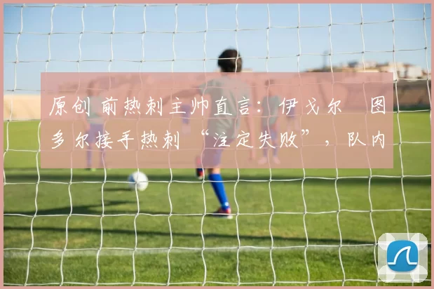 原创 前热刺主帅直言:伊戈尔・图多尔接手热刺 “注定失败”,队内氛围 “ toxic 至极”