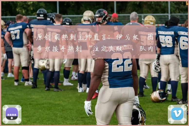 原创 前热刺主帅直言：伊戈尔・图多尔接手热刺 “注定失败”，队内氛围 “ toxic 至极”