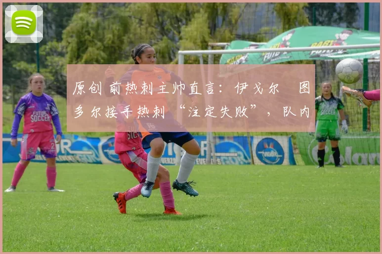 原创 前热刺主帅直言:伊戈尔・图多尔接手热刺 “注定失败”,队内氛围 “ toxic 至极”