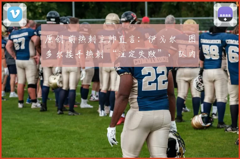 原创 前热刺主帅直言：伊戈尔・图多尔接手热刺 “注定失败”，队内氛围 “ toxic 至极”