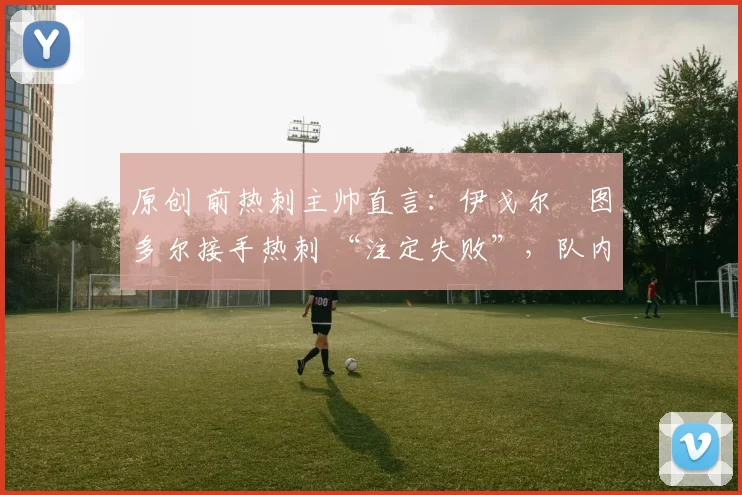 原创 前热刺主帅直言：伊戈尔・图多尔接手热刺 “注定失败”，队内氛围 “ toxic 至极”