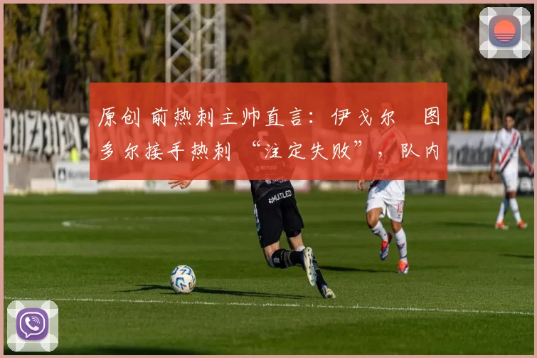 原创 前热刺主帅直言:伊戈尔・图多尔接手热刺 “注定失败”,队内氛围 “ toxic 至极”