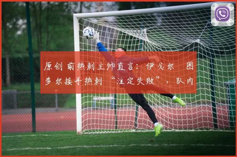 原创 前热刺主帅直言:伊戈尔・图多尔接手热刺 “注定失败”,队内氛围 “ toxic 至极”