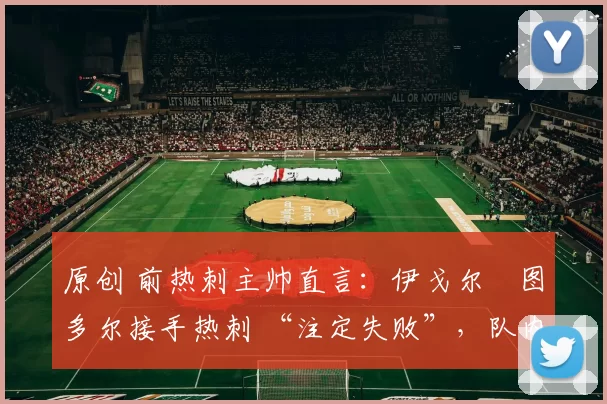 原创 前热刺主帅直言:伊戈尔・图多尔接手热刺 “注定失败”,队内氛围 “ toxic 至极”