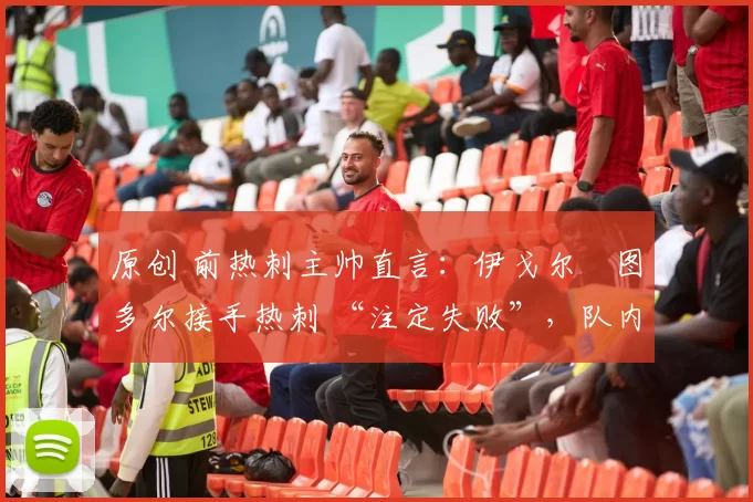 原创 前热刺主帅直言:伊戈尔・图多尔接手热刺 “注定失败”,队内氛围 “ toxic 至极”