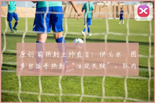 原创 前热刺主帅直言:伊戈尔・图多尔接手热刺 “注定失败”,队内氛围 “ toxic 至极”