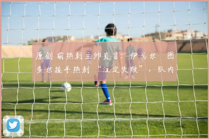 原创 前热刺主帅直言:伊戈尔・图多尔接手热刺 “注定失败”,队内氛围 “ toxic 至极”