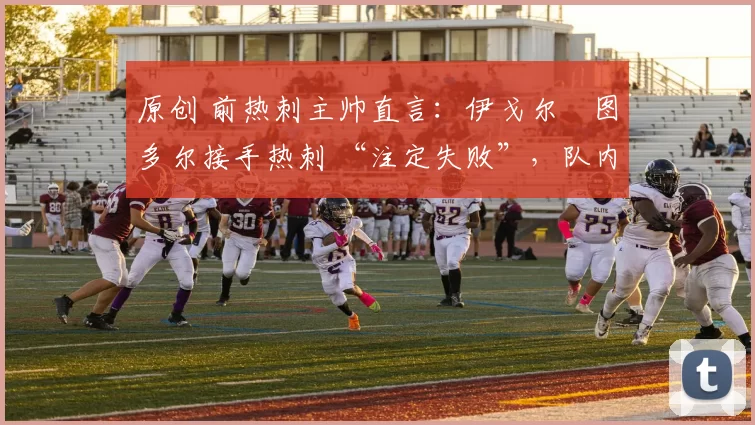原创 前热刺主帅直言：伊戈尔・图多尔接手热刺 “注定失败”，队内氛围 “ toxic 至极”