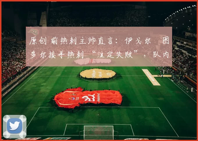 原创 前热刺主帅直言:伊戈尔・图多尔接手热刺 “注定失败”,队内氛围 “ toxic 至极”