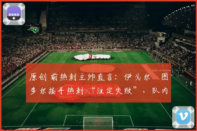 原创 前热刺主帅直言：伊戈尔・图多尔接手热刺 “注定失败”，队内氛围 “ toxic 至极”