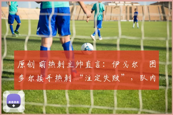 原创 前热刺主帅直言：伊戈尔・图多尔接手热刺 “注定失败”，队内氛围 “ toxic 至极”