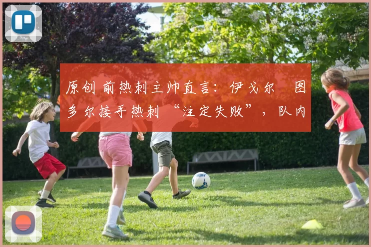 原创 前热刺主帅直言:伊戈尔・图多尔接手热刺 “注定失败”,队内氛围 “ toxic 至极”