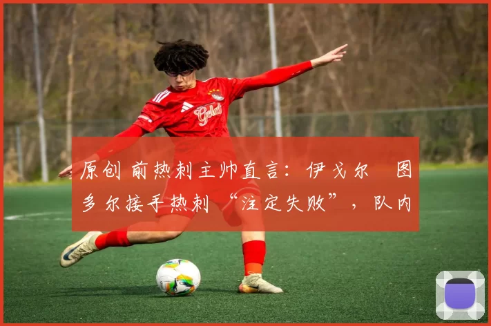 原创 前热刺主帅直言:伊戈尔・图多尔接手热刺 “注定失败”,队内氛围 “ toxic 至极”