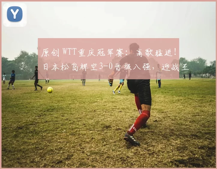 原创 WTT重庆冠军赛：高歌猛进！日本松岛辉空3-0晋级八强，迎战王楚钦