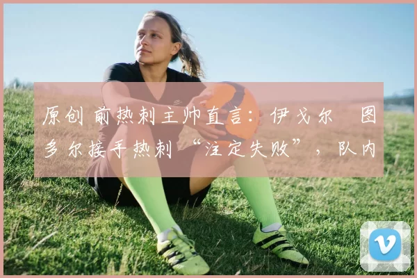 原创 前热刺主帅直言：伊戈尔・图多尔接手热刺 “注定失败”，队内氛围 “ toxic 至极”