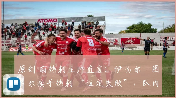 原创 前热刺主帅直言:伊戈尔・图多尔接手热刺 “注定失败”,队内氛围 “ toxic 至极”
