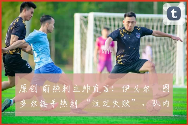 原创 前热刺主帅直言:伊戈尔・图多尔接手热刺 “注定失败”,队内氛围 “ toxic 至极”