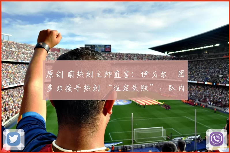 原创 前热刺主帅直言:伊戈尔・图多尔接手热刺 “注定失败”,队内氛围 “ toxic 至极”