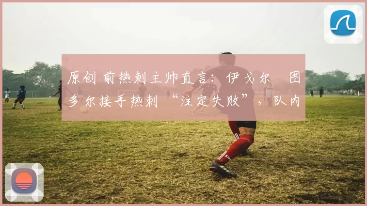 原创 前热刺主帅直言：伊戈尔・图多尔接手热刺 “注定失败”，队内氛围 “ toxic 至极”