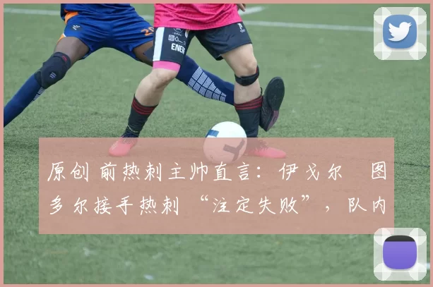 原创 前热刺主帅直言:伊戈尔・图多尔接手热刺 “注定失败”,队内氛围 “ toxic 至极”