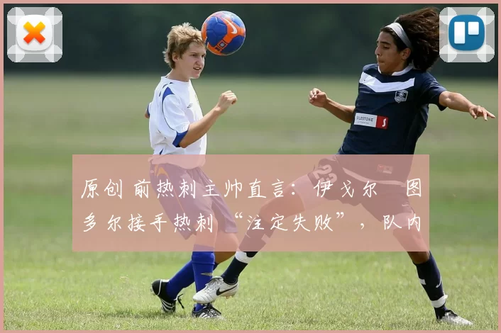 原创 前热刺主帅直言:伊戈尔・图多尔接手热刺 “注定失败”,队内氛围 “ toxic 至极”