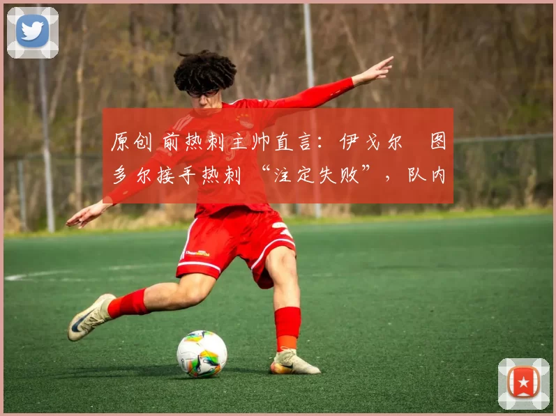 原创 前热刺主帅直言:伊戈尔・图多尔接手热刺 “注定失败”,队内氛围 “ toxic 至极”