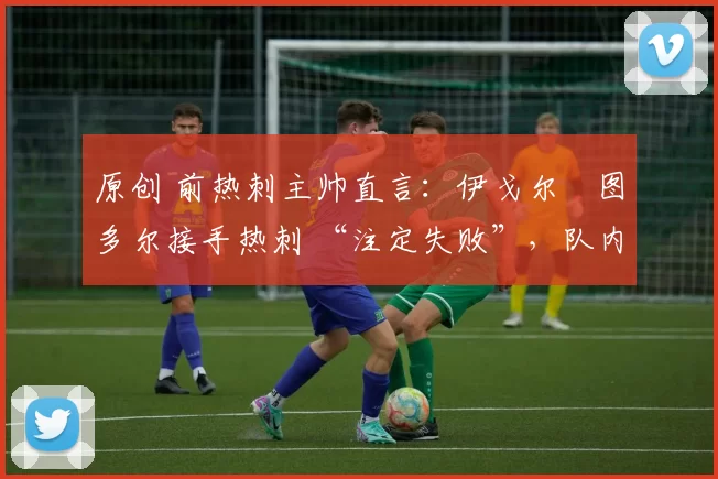 原创 前热刺主帅直言:伊戈尔・图多尔接手热刺 “注定失败”,队内氛围 “ toxic 至极”