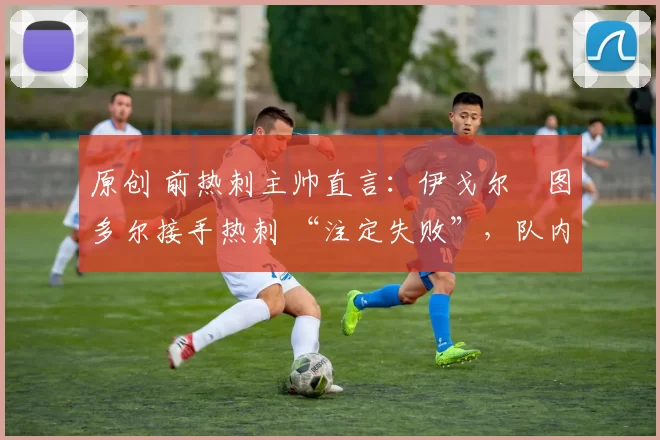 原创 前热刺主帅直言:伊戈尔・图多尔接手热刺 “注定失败”,队内氛围 “ toxic 至极”