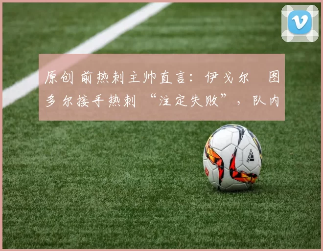 原创 前热刺主帅直言:伊戈尔・图多尔接手热刺 “注定失败”,队内氛围 “ toxic 至极”