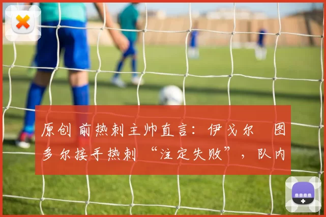 原创 前热刺主帅直言：伊戈尔・图多尔接手热刺 “注定失败”，队内氛围 “ toxic 至极”