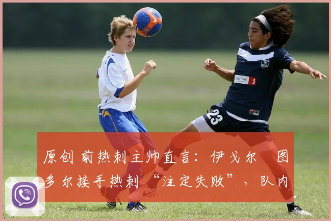 原创 前热刺主帅直言:伊戈尔・图多尔接手热刺 “注定失败”,队内氛围 “ toxic 至极”