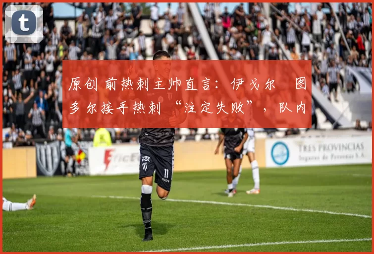 原创 前热刺主帅直言:伊戈尔・图多尔接手热刺 “注定失败”,队内氛围 “ toxic 至极”