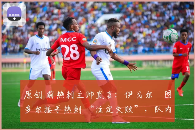 原创 前热刺主帅直言:伊戈尔・图多尔接手热刺 “注定失败”,队内氛围 “ toxic 至极”