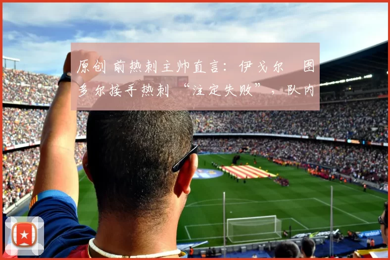 原创 前热刺主帅直言:伊戈尔・图多尔接手热刺 “注定失败”,队内氛围 “ toxic 至极”