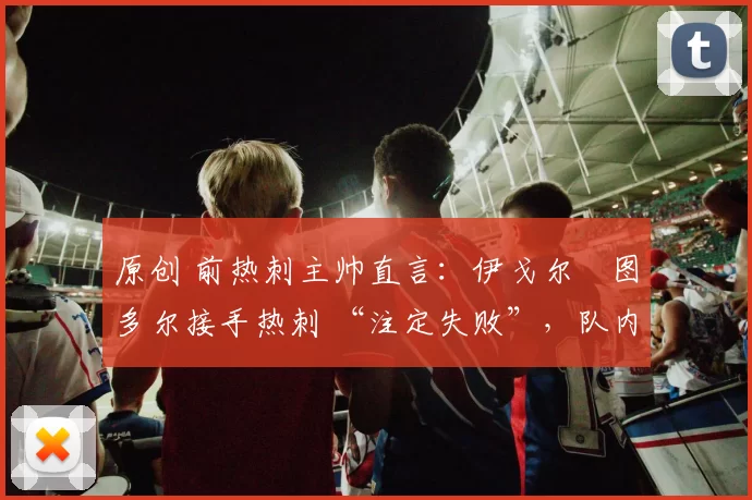 原创 前热刺主帅直言：伊戈尔・图多尔接手热刺 “注定失败”，队内氛围 “ toxic 至极”