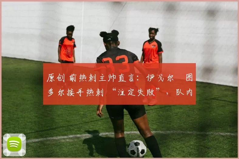 原创 前热刺主帅直言:伊戈尔・图多尔接手热刺 “注定失败”,队内氛围 “ toxic 至极”