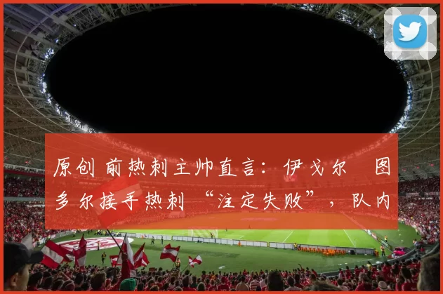 原创 前热刺主帅直言:伊戈尔・图多尔接手热刺 “注定失败”,队内氛围 “ toxic 至极”