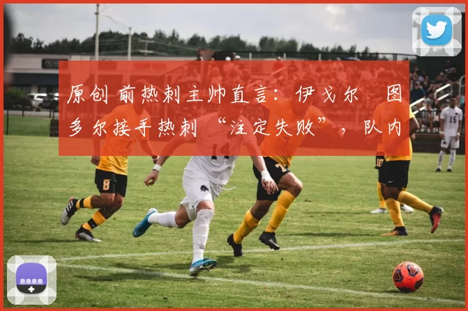 原创 前热刺主帅直言:伊戈尔・图多尔接手热刺 “注定失败”,队内氛围 “ toxic 至极”