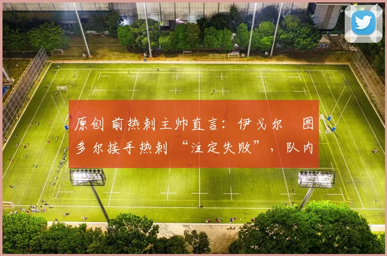 原创 前热刺主帅直言：伊戈尔・图多尔接手热刺 “注定失败”，队内氛围 “ toxic 至极”