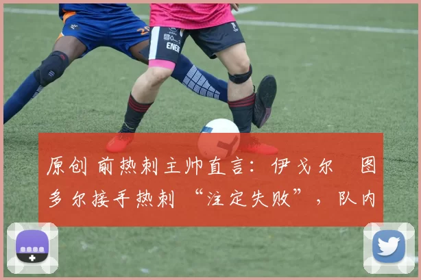 原创 前热刺主帅直言:伊戈尔・图多尔接手热刺 “注定失败”,队内氛围 “ toxic 至极”