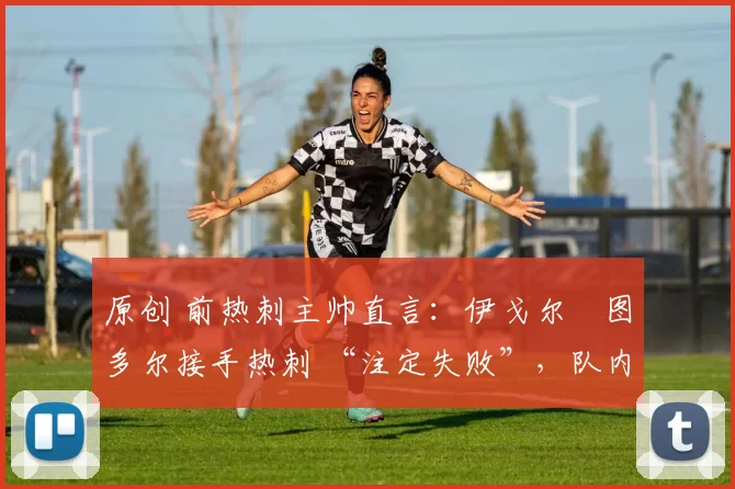 原创 前热刺主帅直言:伊戈尔・图多尔接手热刺 “注定失败”,队内氛围 “ toxic 至极”