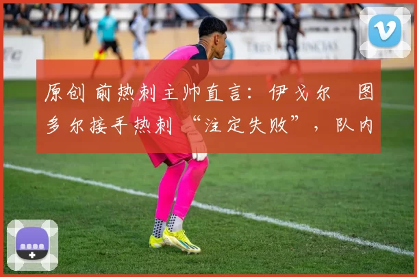 原创 前热刺主帅直言:伊戈尔・图多尔接手热刺 “注定失败”,队内氛围 “ toxic 至极”