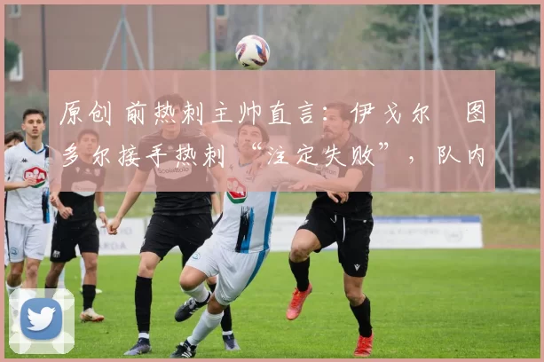 原创 前热刺主帅直言:伊戈尔・图多尔接手热刺 “注定失败”,队内氛围 “ toxic 至极”