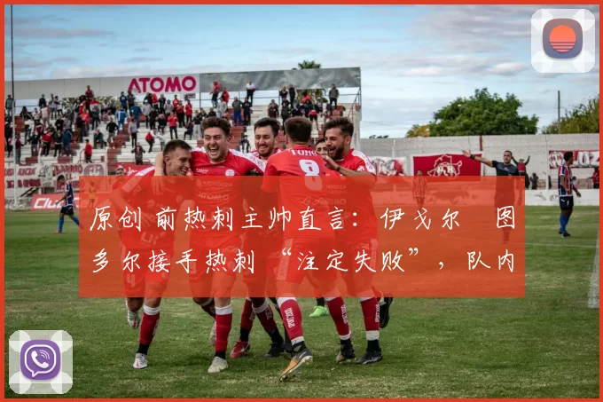 原创 前热刺主帅直言:伊戈尔・图多尔接手热刺 “注定失败”,队内氛围 “ toxic 至极”