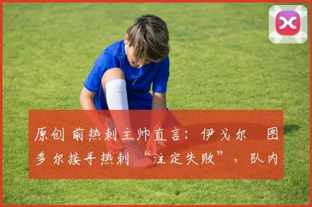 原创 前热刺主帅直言:伊戈尔・图多尔接手热刺 “注定失败”,队内氛围 “ toxic 至极”