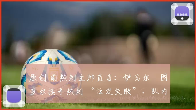 原创 前热刺主帅直言：伊戈尔・图多尔接手热刺 “注定失败”，队内氛围 “ toxic 至极”