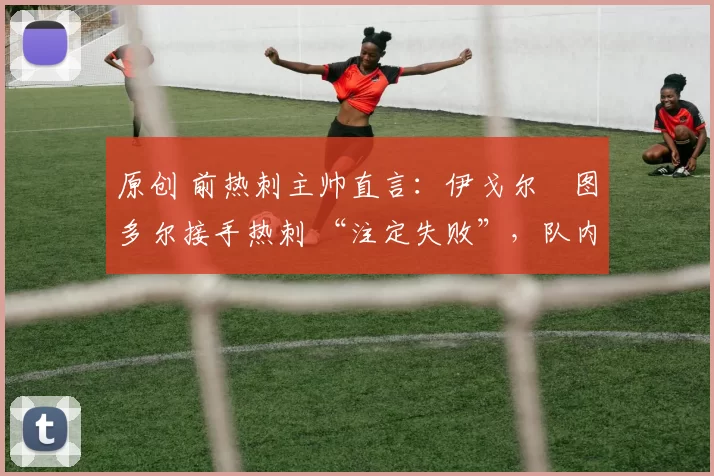 原创 前热刺主帅直言:伊戈尔・图多尔接手热刺 “注定失败”,队内氛围 “ toxic 至极”