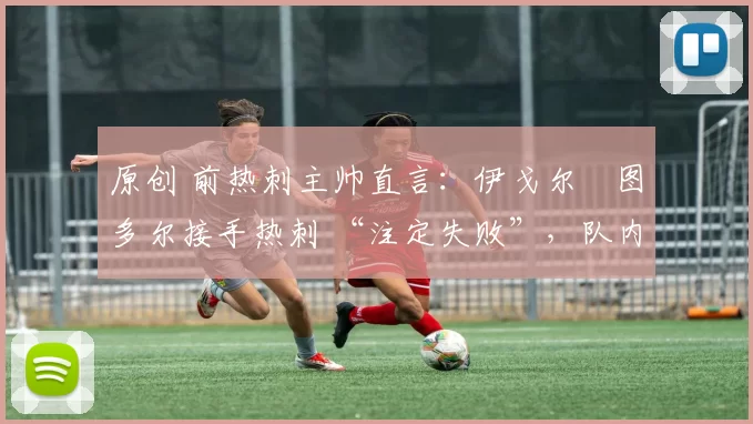 原创 前热刺主帅直言:伊戈尔・图多尔接手热刺 “注定失败”,队内氛围 “ toxic 至极”