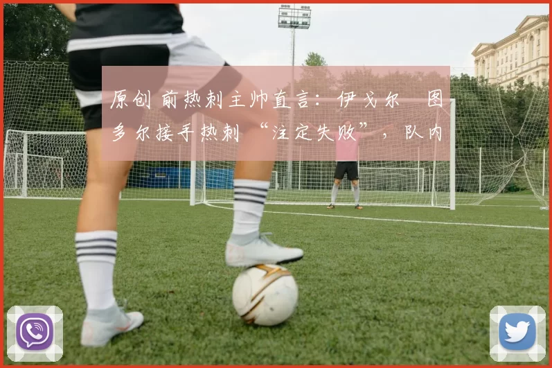 原创 前热刺主帅直言:伊戈尔・图多尔接手热刺 “注定失败”,队内氛围 “ toxic 至极”