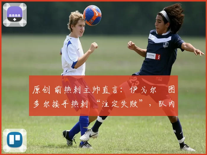 原创 前热刺主帅直言:伊戈尔・图多尔接手热刺 “注定失败”,队内氛围 “ toxic 至极”